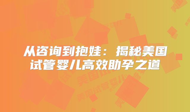 从咨询到抱娃：揭秘美国试管婴儿高效助孕之道