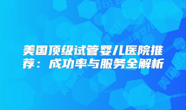 美国顶级试管婴儿医院推荐：成功率与服务全解析