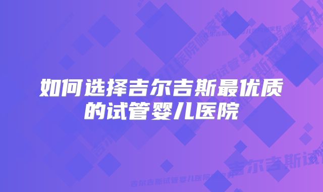 如何选择吉尔吉斯最优质的试管婴儿医院