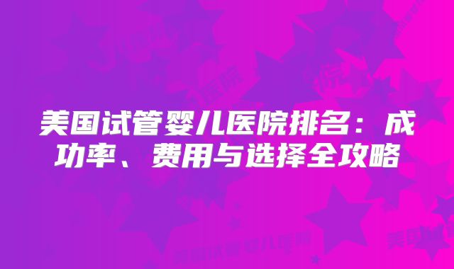 美国试管婴儿医院排名：成功率、费用与选择全攻略
