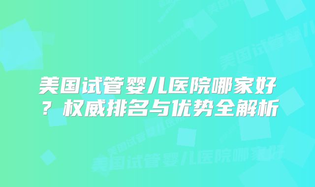 美国试管婴儿医院哪家好？权威排名与优势全解析