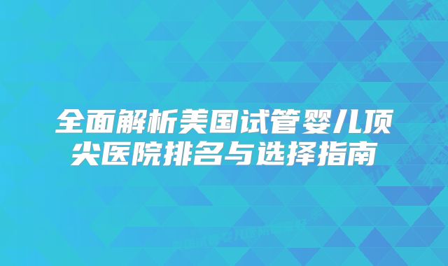 全面解析美国试管婴儿顶尖医院排名与选择指南