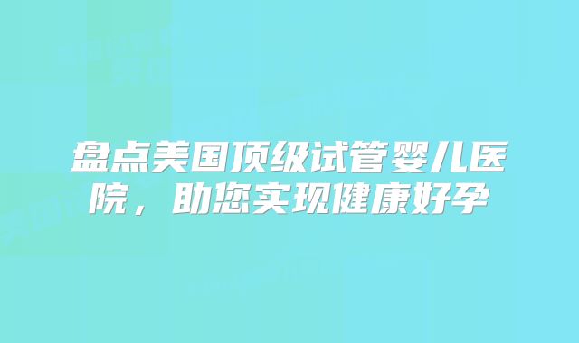盘点美国顶级试管婴儿医院，助您实现健康好孕