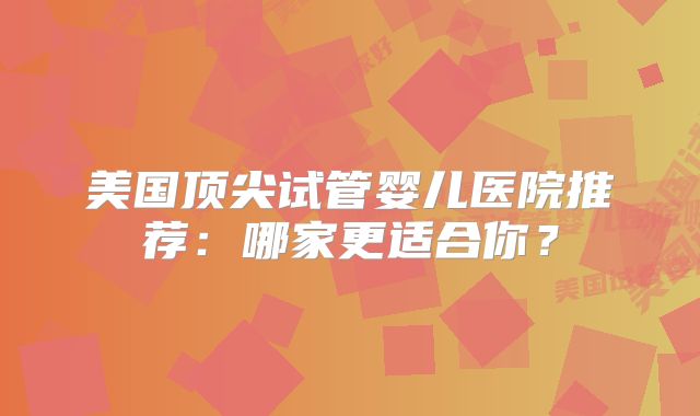 美国顶尖试管婴儿医院推荐：哪家更适合你？