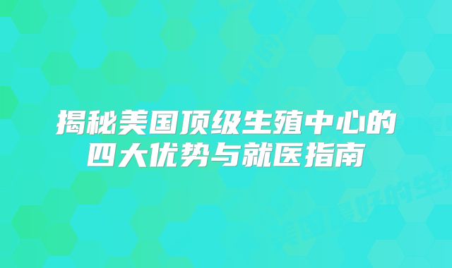 揭秘美国顶级生殖中心的四大优势与就医指南