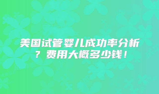 美国试管婴儿成功率分析?费用大概多少钱!