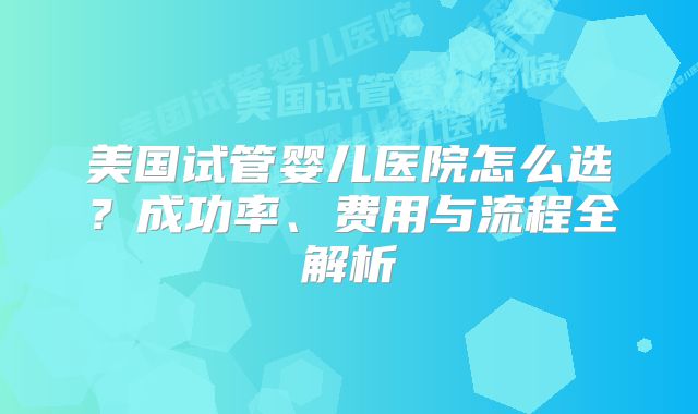 美国试管婴儿医院怎么选？成功率、费用与流程全解析