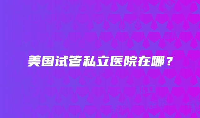 美国试管私立医院在哪？
