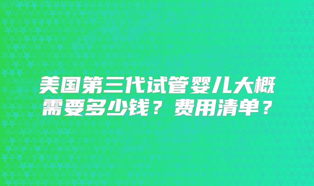 美国第三代试管婴儿大概需要多少钱？费用清单？