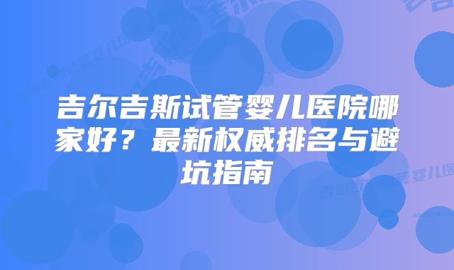 吉尔吉斯试管婴儿医院哪家好？最新权威排名与避坑指南