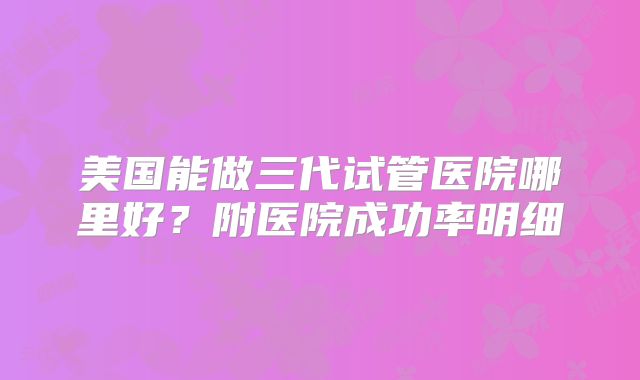 美国能做三代试管医院哪里好？附医院成功率明细