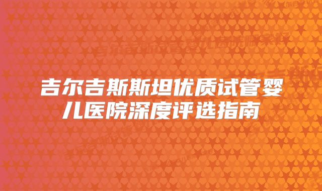 吉尔吉斯斯坦优质试管婴儿医院深度评选指南