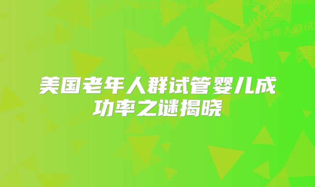 美国老年人群试管婴儿成功率之谜揭晓