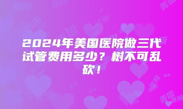 2024年美国医院做三代试管费用多少?树不可乱砍!