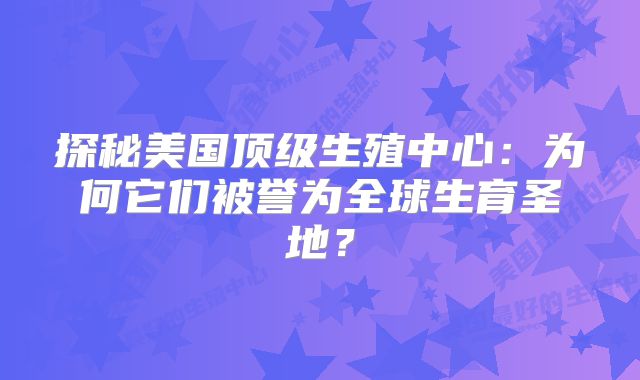 探秘美国顶级生殖中心：为何它们被誉为全球生育圣地？