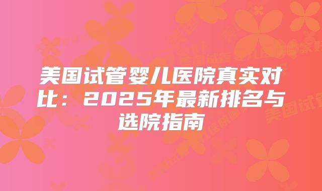 美国试管婴儿医院真实对比：2025年最新排名与选院指南