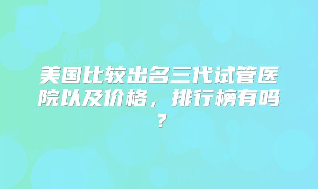 美国比较出名三代试管医院以及价格，排行榜有吗？