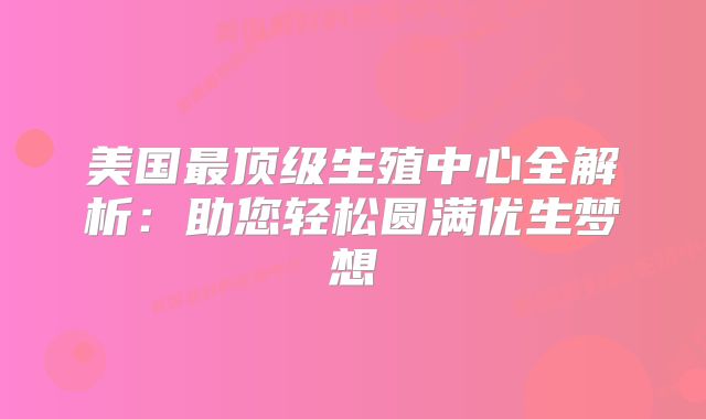 美国最顶级生殖中心全解析：助您轻松圆满优生梦想