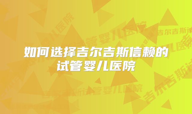 如何选择吉尔吉斯信赖的试管婴儿医院