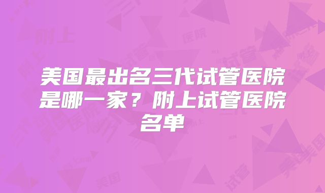 美国最出名三代试管医院是哪一家？附上试管医院名单