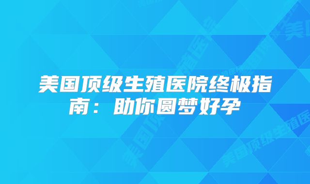 美国顶级生殖医院终极指南：助你圆梦好孕