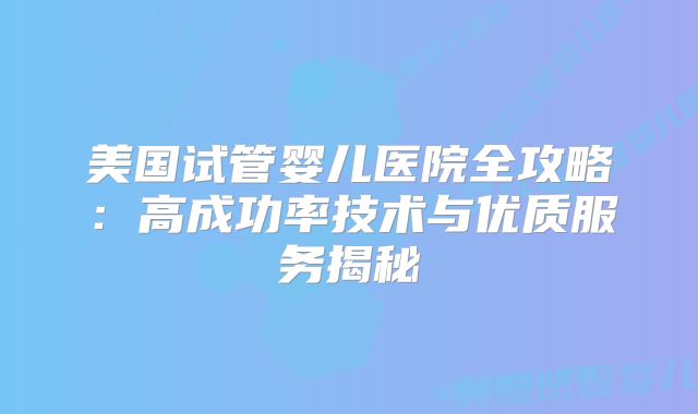 美国试管婴儿医院全攻略：高成功率技术与优质服务揭秘