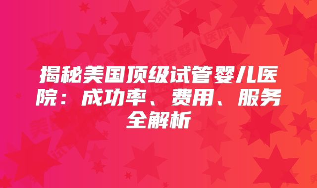 揭秘美国顶级试管婴儿医院：成功率、费用、服务全解析