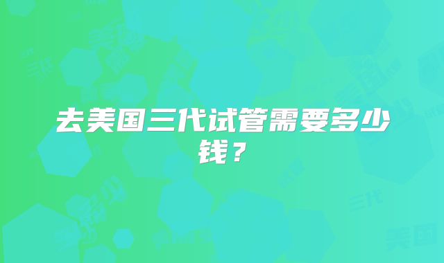 去美国三代试管需要多少钱？
