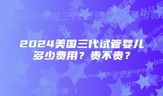 2024美国三代试管婴儿多少费用？贵不贵？