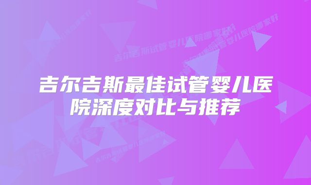 吉尔吉斯最佳试管婴儿医院深度对比与推荐
