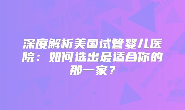深度解析美国试管婴儿医院：如何选出最适合你的那一家？