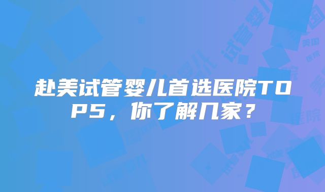 赴美试管婴儿首选医院TOP5，你了解几家？
