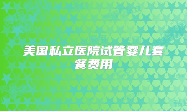 美国私立医院试管婴儿套餐费用
