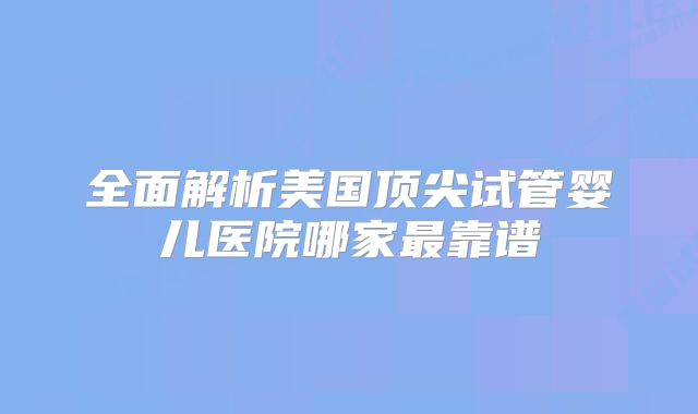 全面解析美国顶尖试管婴儿医院哪家最靠谱