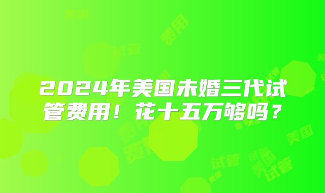 2024年美国未婚三代试管费用！花十五万够吗？