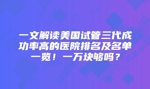 一文解读美国试管三代成功率高的医院排名及名单一览！一万块够吗？