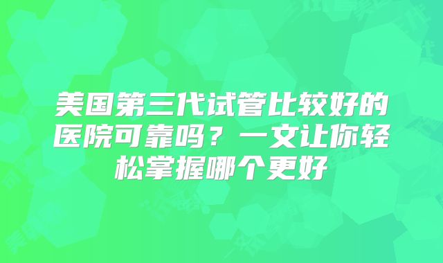美国第三代试管比较好的医院可靠吗？一文让你轻松掌握哪个更好