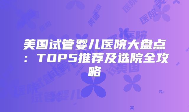 美国试管婴儿医院大盘点:TOP5推荐及选院全攻略