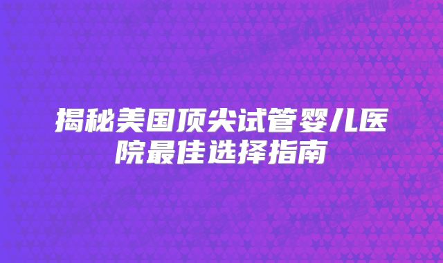 揭秘美国顶尖试管婴儿医院最佳选择指南