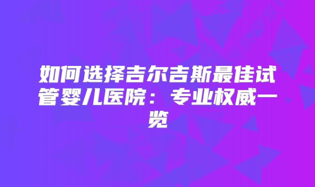 如何选择吉尔吉斯最佳试管婴儿医院：专业权威一览