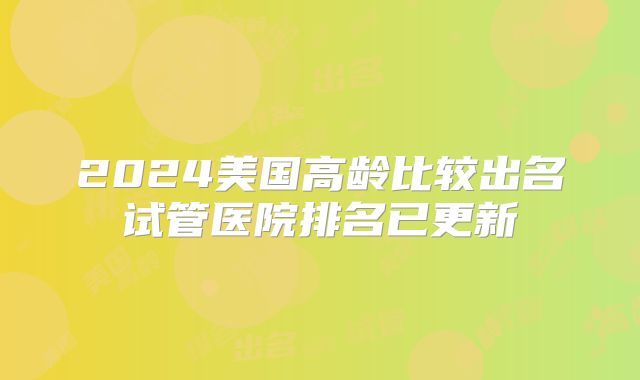 2024美国高龄比较出名试管医院排名已更新