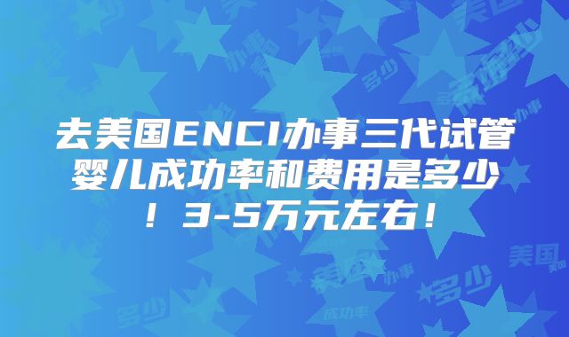 去美国ENCI办事三代试管婴儿成功率和费用是多少！3-5万元左右！