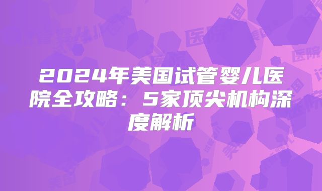 2024年美国试管婴儿医院全攻略:5家顶尖机构深度解析
