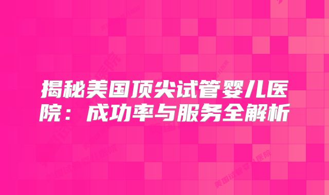 揭秘美国顶尖试管婴儿医院：成功率与服务全解析