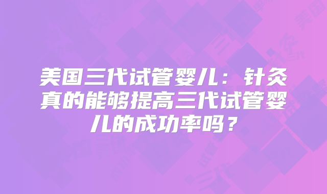 美国三代试管婴儿：针灸真的能够提高三代试管婴儿的成功率吗？