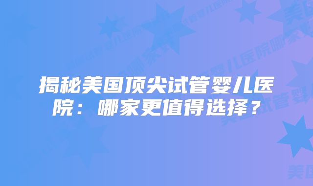 揭秘美国顶尖试管婴儿医院：哪家更值得选择？