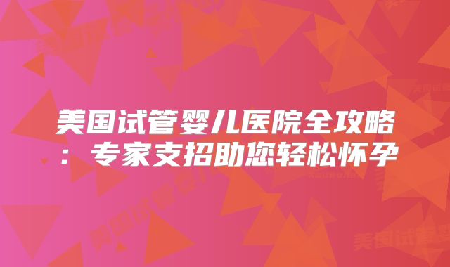 美国试管婴儿医院全攻略：专家支招助您轻松怀孕