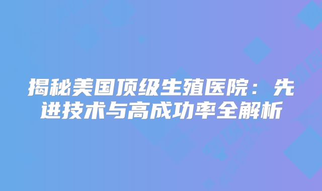 揭秘美国顶级生殖医院：先进技术与高成功率全解析