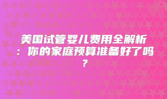 美国试管婴儿费用全解析：你的家庭预算准备好了吗？
