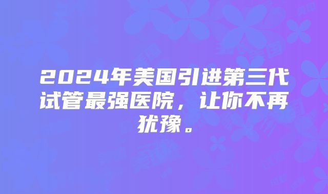 2024年美国引进第三代试管最强医院，让你不再犹豫。